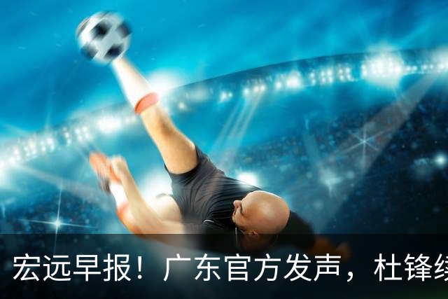 宏远早报！广东官方发声，杜锋续约浮出水面，朱芳雨做重要决定