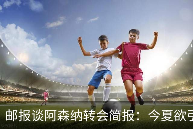 邮报谈阿森纳转会简报：今夏欲引援4至5人，巴尔科拉、罗杰斯在列